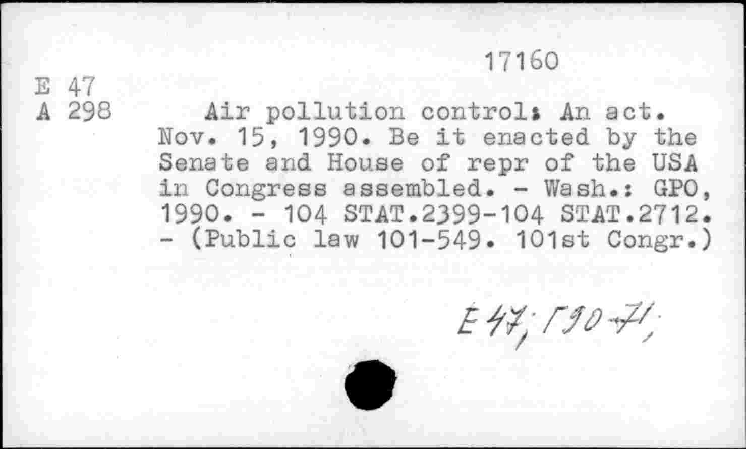 ﻿E 47
A 298
17160
Air pollution control» An act.
Nov. 15, 1990. Be it enacted by the Senate and House of repr of the USA in Congress assembled. - Wash.: GPO, 1990. - 104 STAT.2399-104 STAT.2712.
- (Public law 101-549« 101st Congr.)
